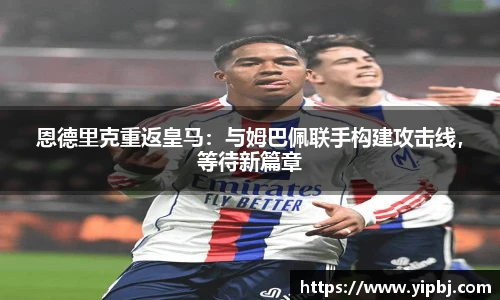 恩德里克重返皇马：与姆巴佩联手构建攻击线，等待新篇章